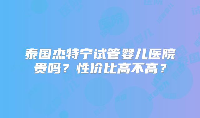 泰国杰特宁试管婴儿医院贵吗？性价比高不高？