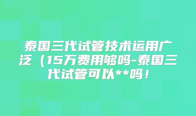 泰国三代试管技术运用广泛（15万费用够吗-泰国三代试管可以**吗！