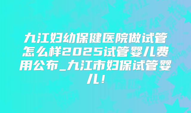 九江妇幼保健医院做试管怎么样2025试管婴儿费用公布_九江市妇保试管婴儿！