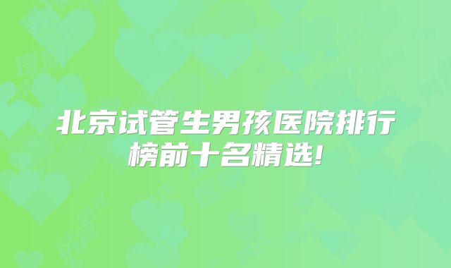 北京试管生男孩医院排行榜前十名精选!