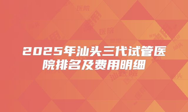 2025年汕头三代试管医院排名及费用明细