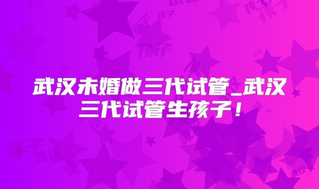 武汉未婚做三代试管_武汉三代试管生孩子！