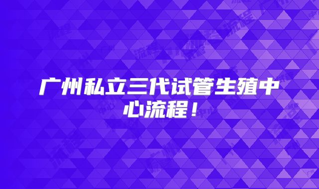广州私立三代试管生殖中心流程!