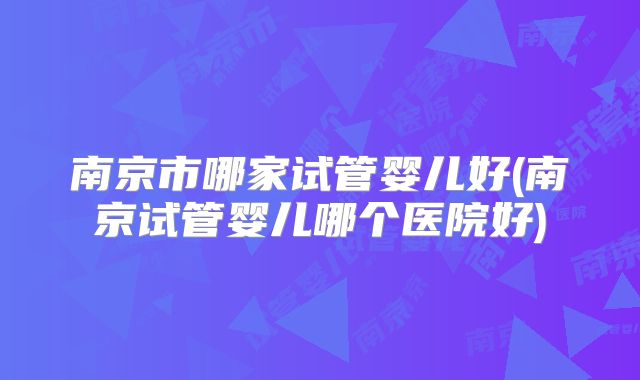 南京市哪家试管婴儿好(南京试管婴儿哪个医院好)