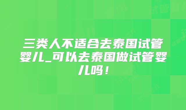 三类人不适合去泰国试管婴儿_可以去泰国做试管婴儿吗!