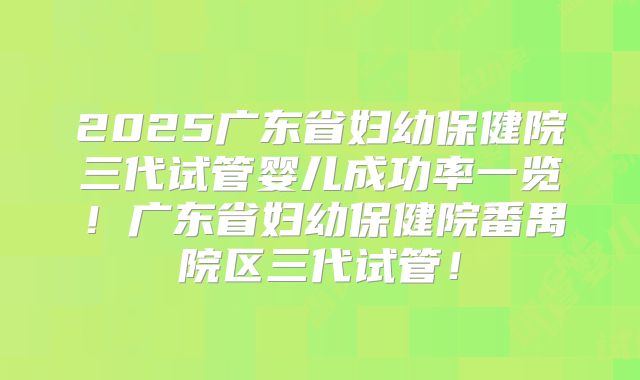 2025广东省妇幼保健院三代试管婴儿成功率一览！广东省妇幼保健院番禺院区三代试管！