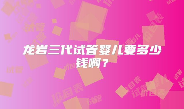 龙岩三代试管婴儿要多少钱啊?