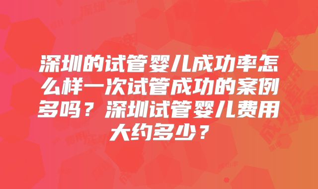 深圳的试管婴儿成功率怎么样一次试管成功的案例多吗？深圳试管婴儿费用大约多少？