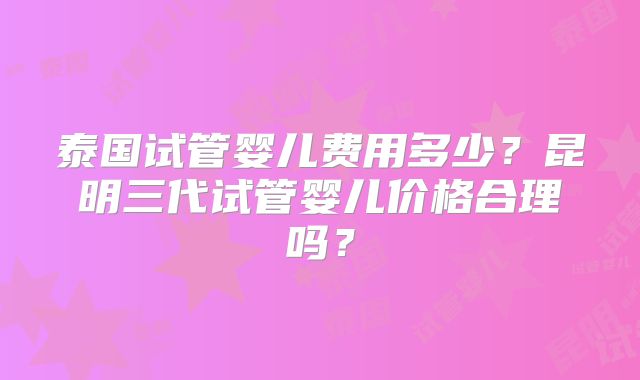 泰国试管婴儿费用多少？昆明三代试管婴儿价格合理吗？