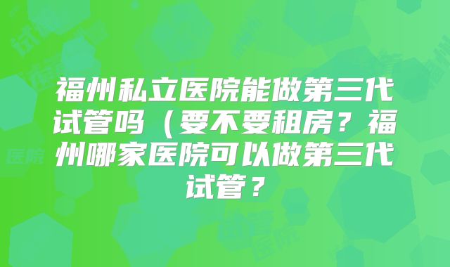 福州私立医院能做第三代试管吗（要不要租房？福州哪家医院可以做第三代试管？