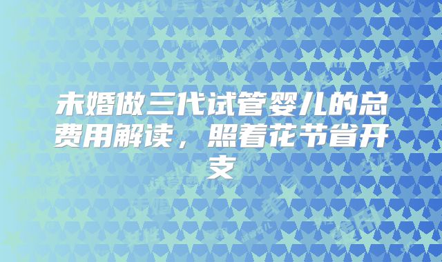 未婚做三代试管婴儿的总费用解读，照着花节省开支