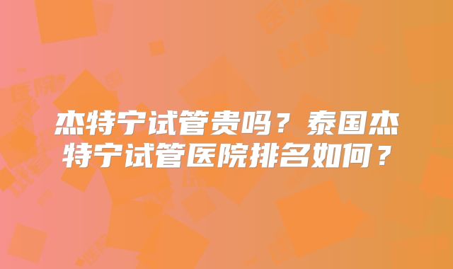 杰特宁试管贵吗？泰国杰特宁试管医院排名如何？