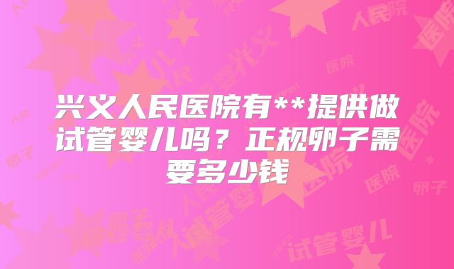 兴义人民医院有**提供做试管婴儿吗？正规卵子需要多少钱