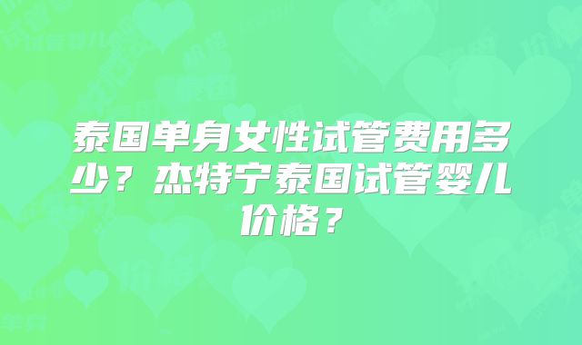 泰国单身女性试管费用多少?杰特宁泰国试管婴儿价格?