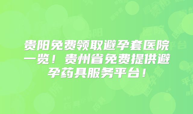 贵阳免费领取避孕套医院一览！贵州省免费提供避孕药具服务平台！