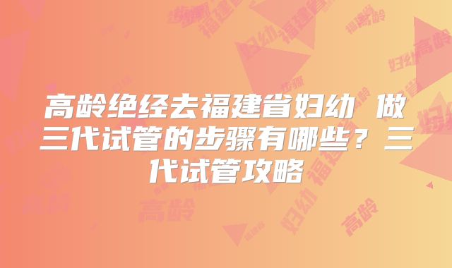 高龄绝经去福建省妇幼 做三代试管的步骤有哪些？三代试管攻略