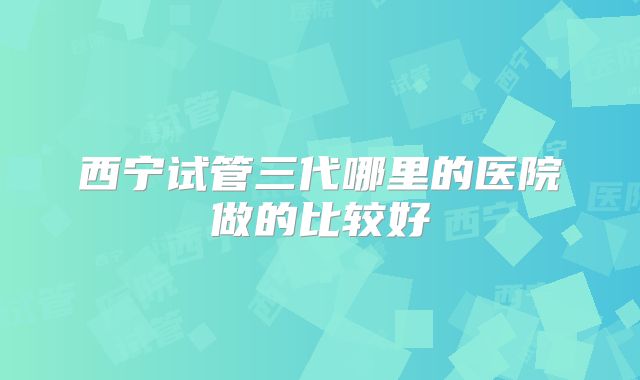 西宁试管三代哪里的医院做的比较好