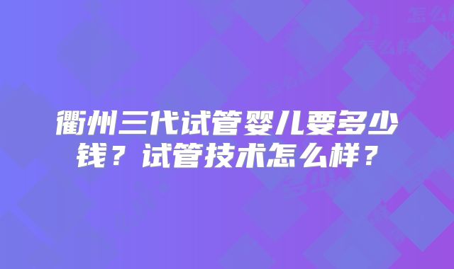 衢州三代试管婴儿要多少钱？试管技术怎么样？