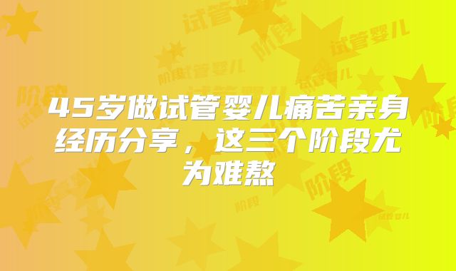 45岁做试管婴儿痛苦亲身经历分享,这三个阶段尤为难熬
