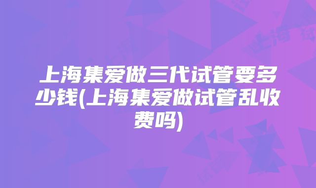 上海集爱做三代试管要多少钱(上海集爱做试管乱收费吗)