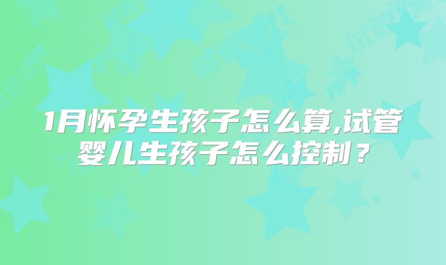 1月怀孕生孩子怎么算,试管婴儿生孩子怎么控制？