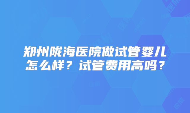 郑州陇海医院做试管婴儿怎么样?试管费用高吗?
