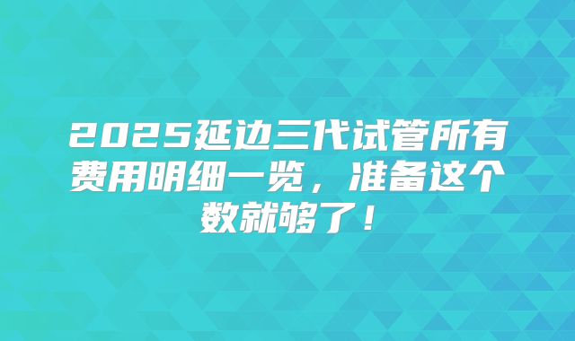 2025延边三代试管所有费用明细一览，准备这个数就够了！