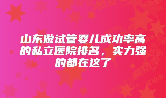 山东做试管婴儿成功率高的私立医院排名，实力强的都在这了