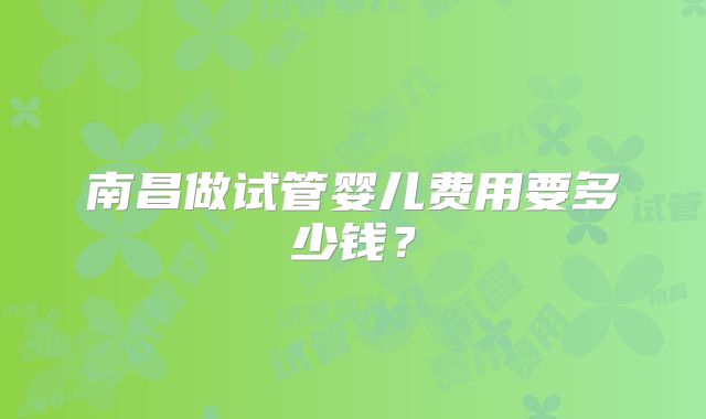 南昌做试管婴儿费用要多少钱？