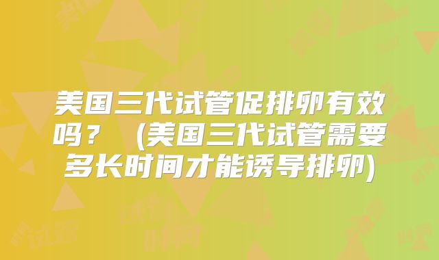 美国三代试管促排卵有效吗？ (美国三代试管需要多长时间才能诱导排卵)