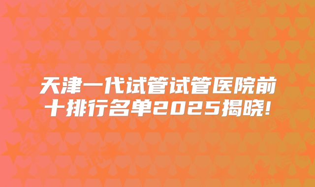 天津一代试管试管医院前十排行名单2025揭晓!