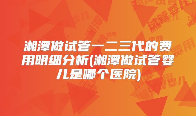 湘潭做试管一二三代的费用明细分析(湘潭做试管婴儿是哪个医院)