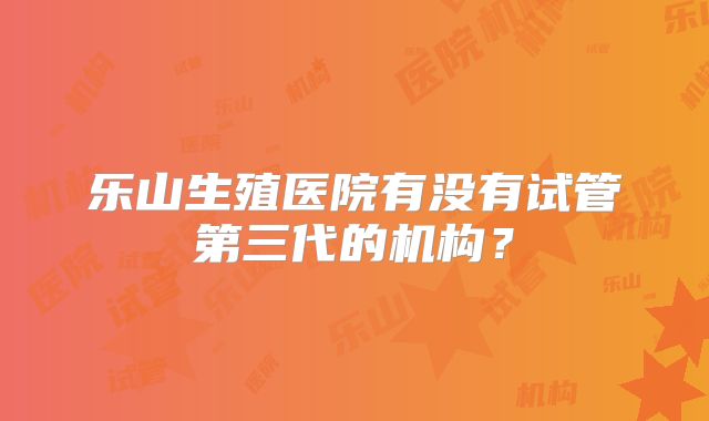 乐山生殖医院有没有试管第三代的机构？