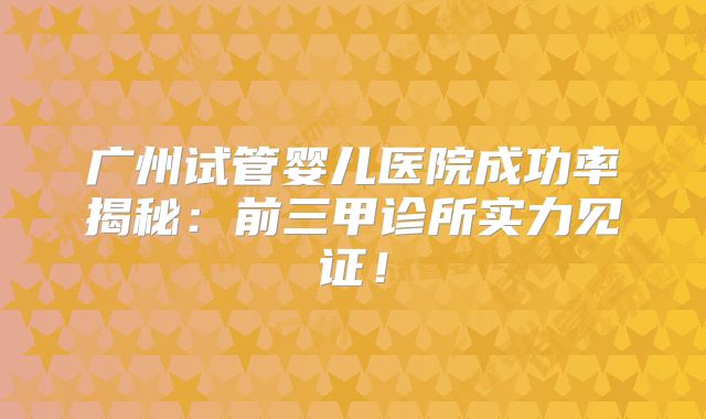 广州试管婴儿医院成功率揭秘：前三甲诊所实力见证！