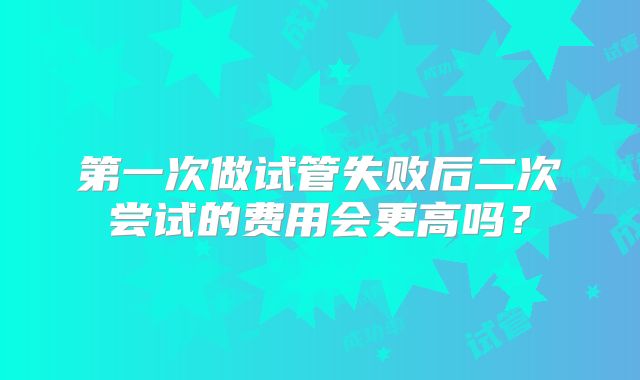 第一次做试管失败后二次尝试的费用会更高吗？