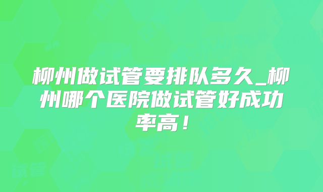 柳州做试管要排队多久_柳州哪个医院做试管好成功率高！