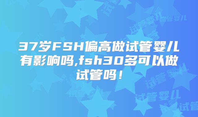 37岁FSH偏高做试管婴儿有影响吗,fsh30多可以做试管吗！