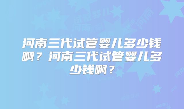 河南三代试管婴儿多少钱啊？河南三代试管婴儿多少钱啊？