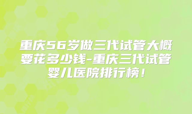 重庆56岁做三代试管大概要花多少钱-重庆三代试管婴儿医院排行榜！