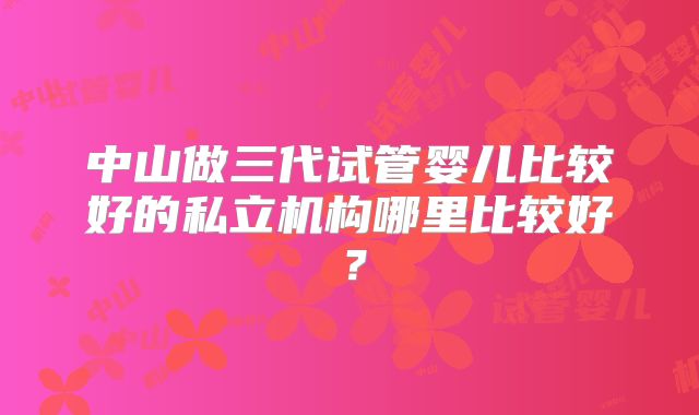 中山做三代试管婴儿比较好的私立机构哪里比较好？