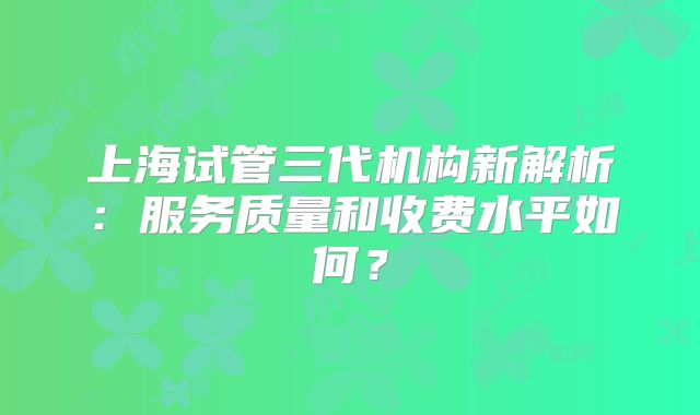 上海试管三代机构新解析：服务质量和收费水平如何？