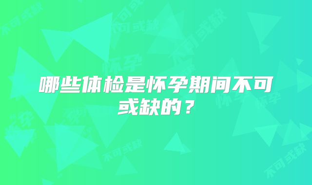 哪些体检是怀孕期间不可或缺的?
