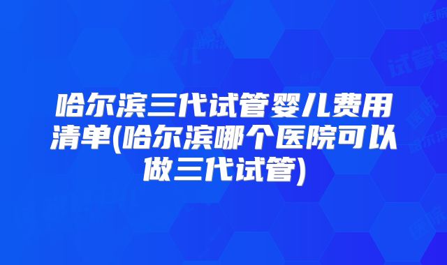 哈尔滨三代试管婴儿费用清单(哈尔滨哪个医院可以做三代试管)