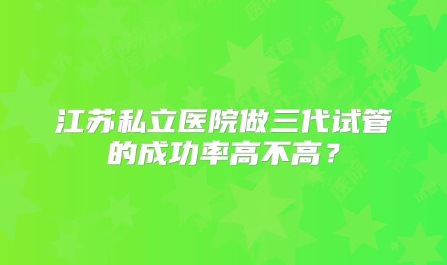 江苏私立医院做三代试管的成功率高不高?