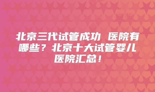 北京三代试管成功 医院有哪些？北京十大试管婴儿医院汇总！