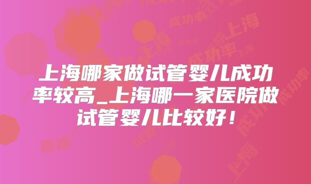 上海哪家做试管婴儿成功率较高_上海哪一家医院做试管婴儿比较好！