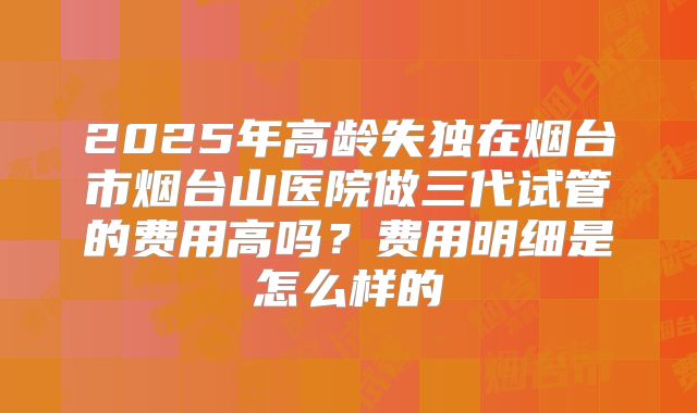 2025年高龄失独在烟台市烟台山医院做三代试管的费用高吗?费用明细是怎么样的