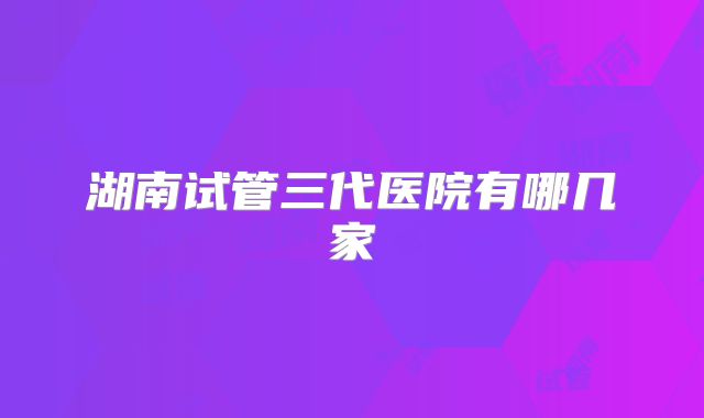 湖南试管三代医院有哪几家