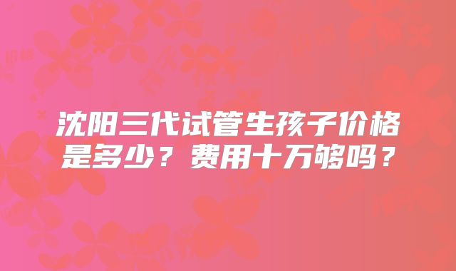 沈阳三代试管生孩子价格是多少？费用十万够吗？