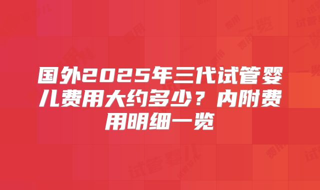 国外2025年三代试管婴儿费用大约多少?内附费用明细一览